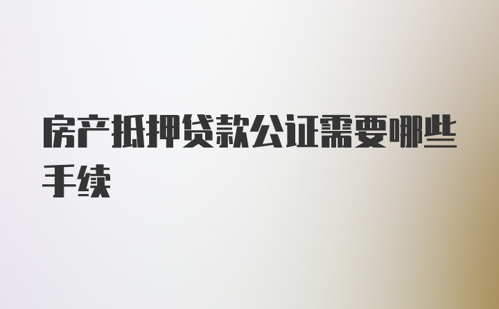 房产抵押贷款公证需要哪些手续