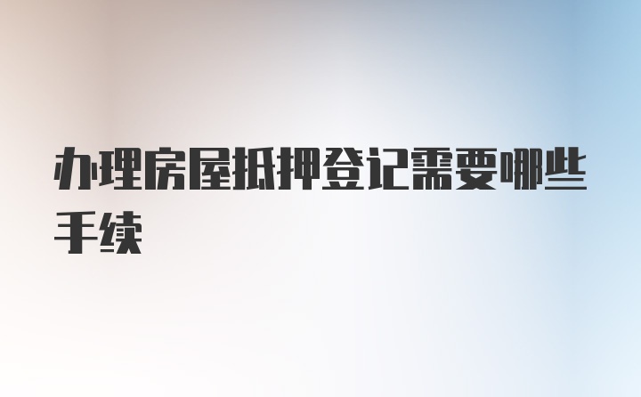 办理房屋抵押登记需要哪些手续