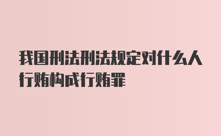 我国刑法刑法规定对什么人行贿构成行贿罪