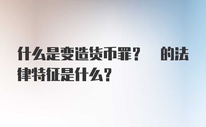 什么是变造货币罪? 的法律特征是什么?