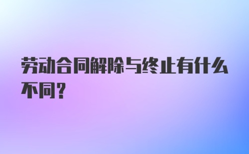 劳动合同解除与终止有什么不同？