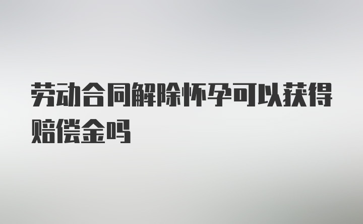 劳动合同解除怀孕可以获得赔偿金吗