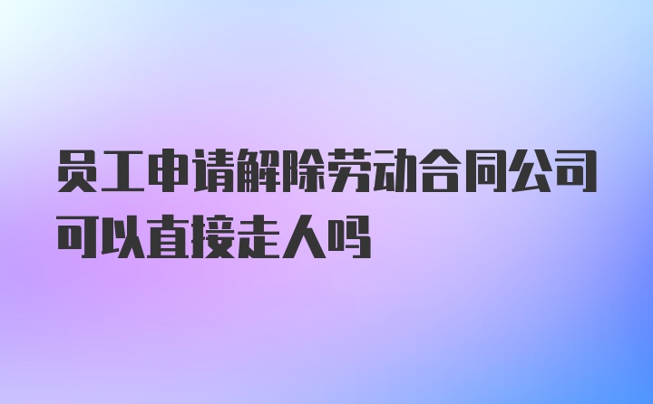 员工申请解除劳动合同公司可以直接走人吗