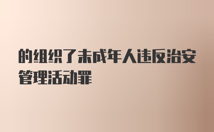 的组织了未成年人违反治安管理活动罪