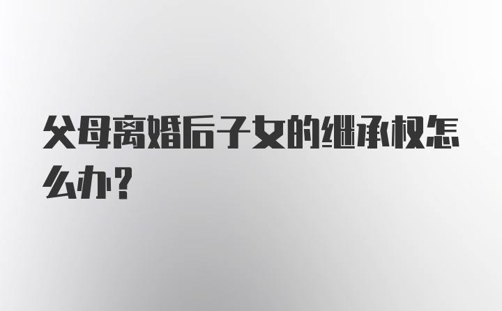 父母离婚后子女的继承权怎么办？