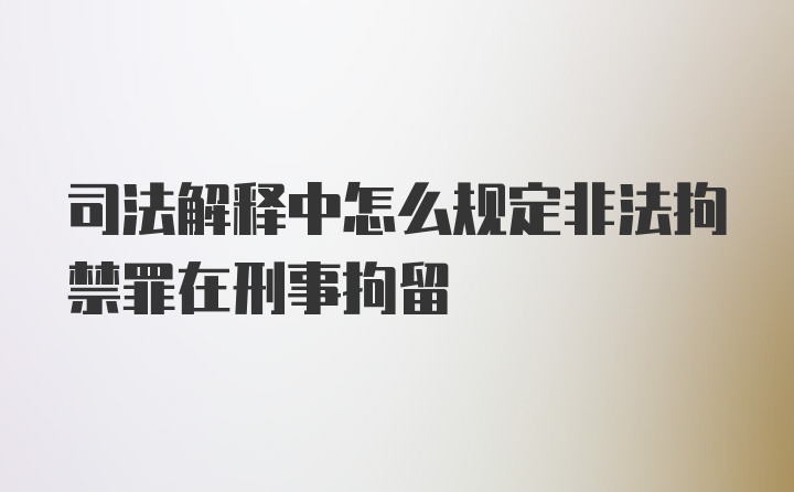 司法解释中怎么规定非法拘禁罪在刑事拘留