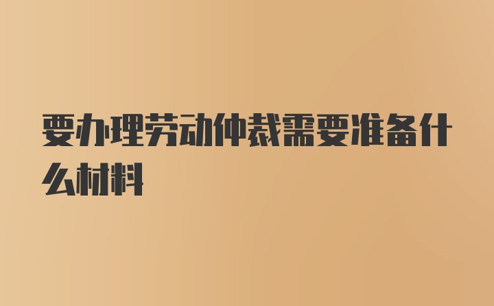 要办理劳动仲裁需要准备什么材料