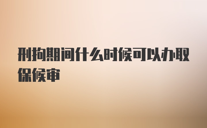 刑拘期间什么时候可以办取保候审