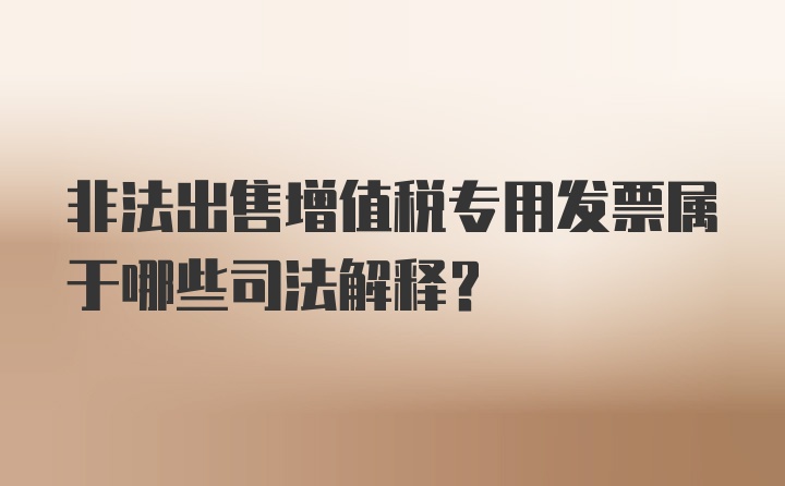 非法出售增值税专用发票属于哪些司法解释？