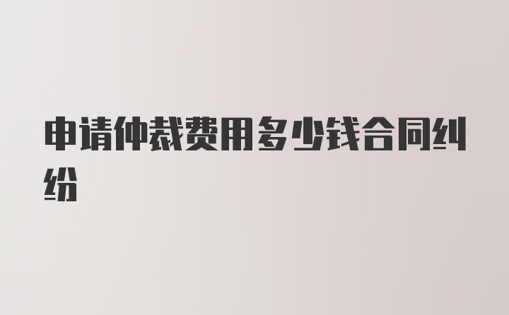 申请仲裁费用多少钱合同纠纷