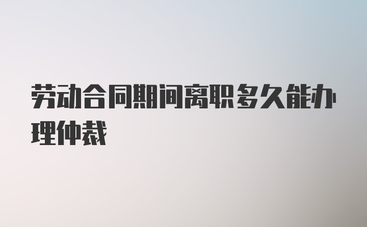 劳动合同期间离职多久能办理仲裁