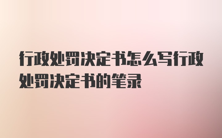 行政处罚决定书怎么写行政处罚决定书的笔录