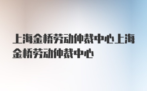 上海金桥劳动仲裁中心上海金桥劳动仲裁中心