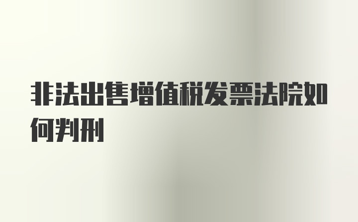 非法出售增值税发票法院如何判刑