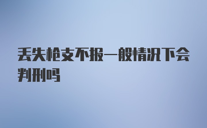 丢失枪支不报一般情况下会判刑吗