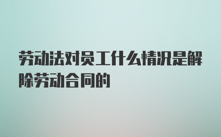 劳动法对员工什么情况是解除劳动合同的