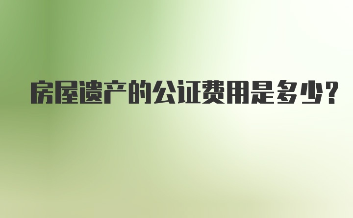 房屋遗产的公证费用是多少？