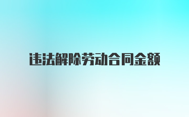 违法解除劳动合同金额