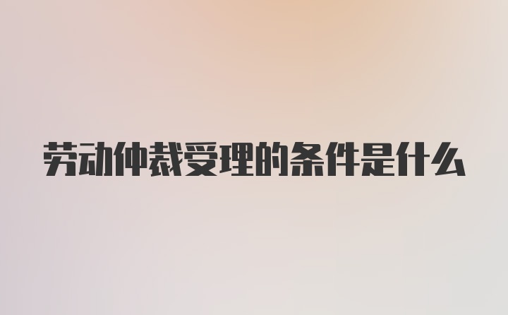 劳动仲裁受理的条件是什么