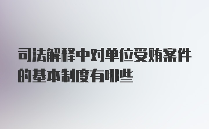 司法解释中对单位受贿案件的基本制度有哪些