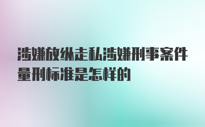 涉嫌放纵走私涉嫌刑事案件量刑标准是怎样的