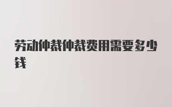 劳动仲裁仲裁费用需要多少钱