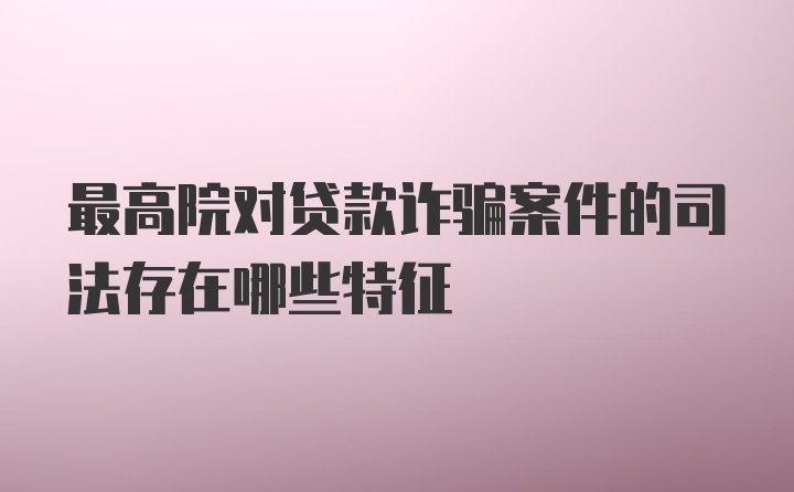 最高院对贷款诈骗案件的司法存在哪些特征