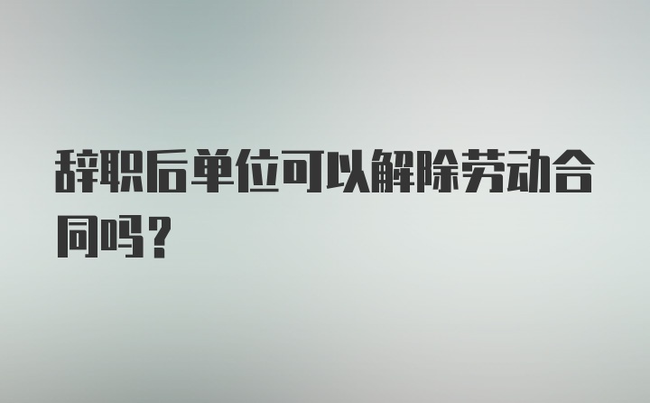 辞职后单位可以解除劳动合同吗？