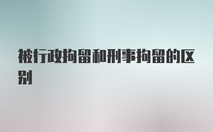 被行政拘留和刑事拘留的区别