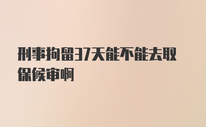 刑事拘留37天能不能去取保候审啊