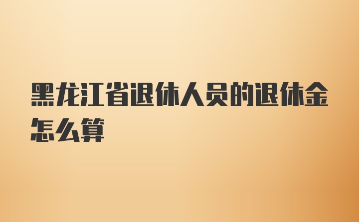 黑龙江省退休人员的退休金怎么算