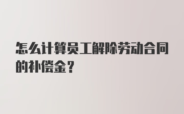 怎么计算员工解除劳动合同的补偿金？