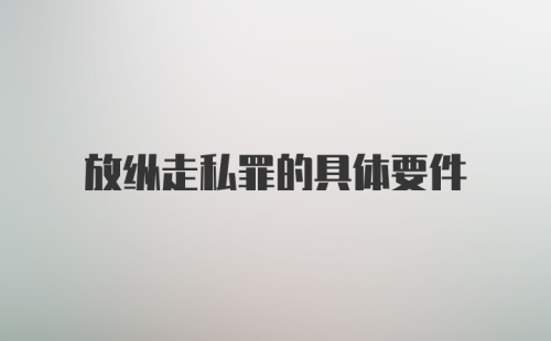 放纵走私罪的具体要件