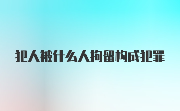 犯人被什么人拘留构成犯罪