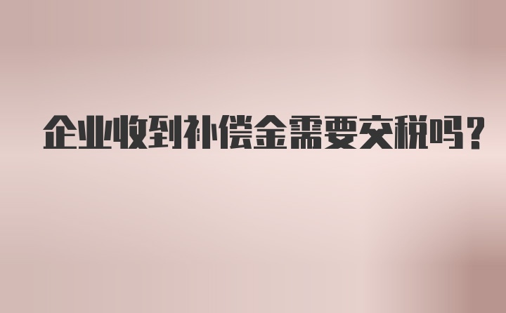 企业收到补偿金需要交税吗？