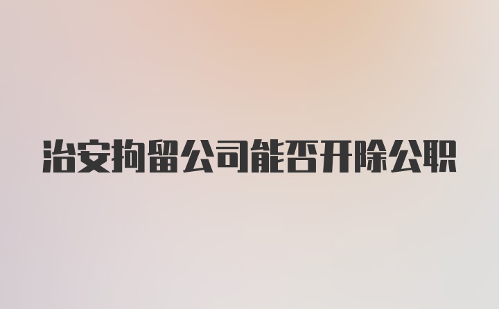 治安拘留公司能否开除公职