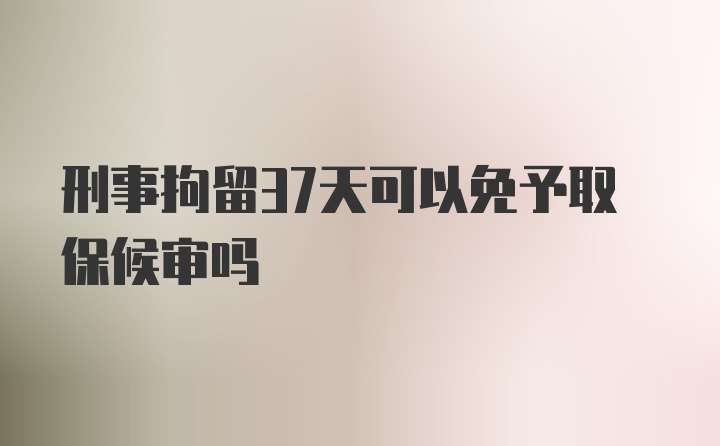 刑事拘留37天可以免予取保候审吗