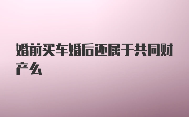 婚前买车婚后还属于共同财产么