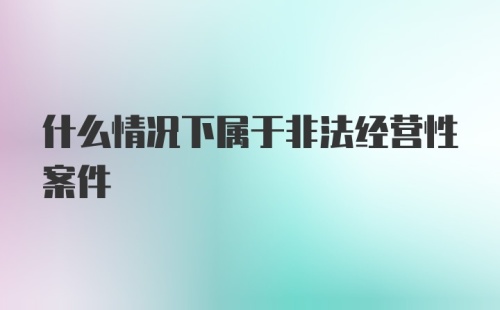 什么情况下属于非法经营性案件