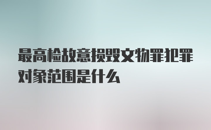 最高检故意损毁文物罪犯罪对象范围是什么