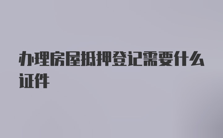 办理房屋抵押登记需要什么证件