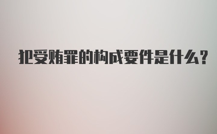 犯受贿罪的构成要件是什么？