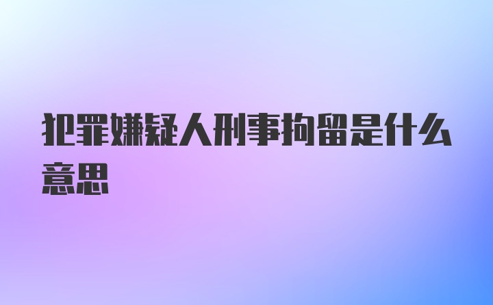 犯罪嫌疑人刑事拘留是什么意思