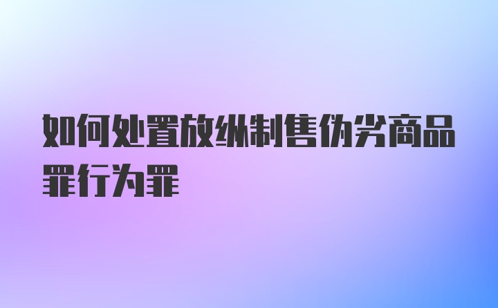 如何处置放纵制售伪劣商品罪行为罪