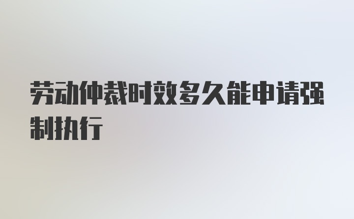 劳动仲裁时效多久能申请强制执行