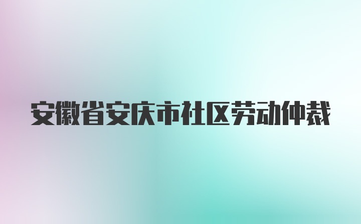 安徽省安庆市社区劳动仲裁