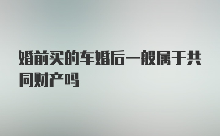 婚前买的车婚后一般属于共同财产吗