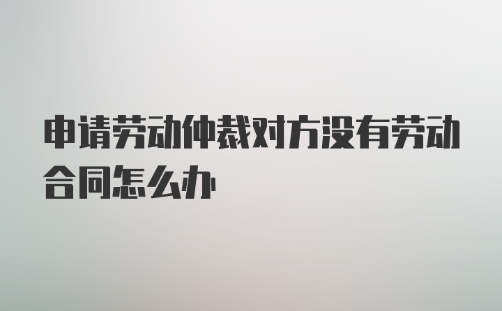 申请劳动仲裁对方没有劳动合同怎么办