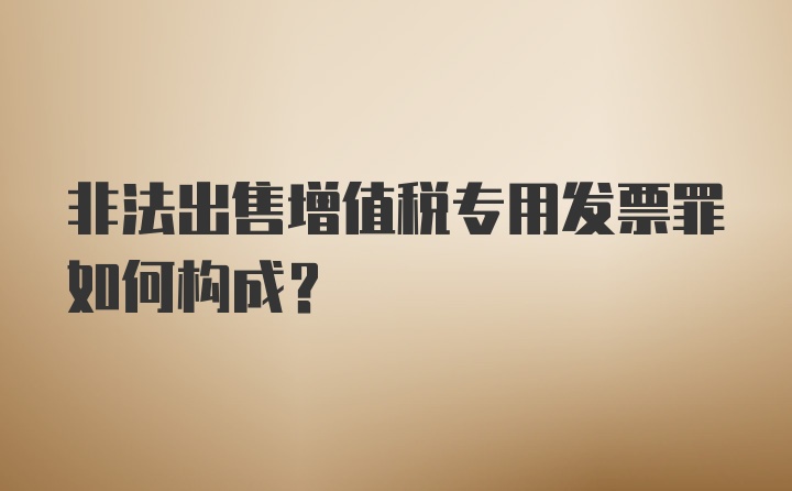 非法出售增值税专用发票罪如何构成？