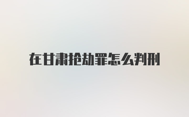 在甘肃抢劫罪怎么判刑